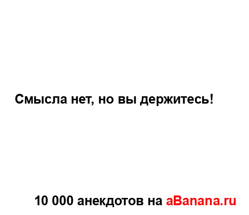Смысла нет, но вы держитесь!...